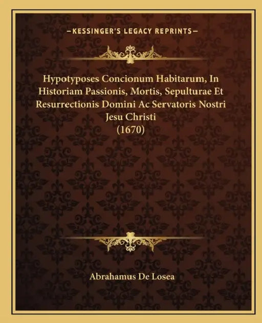 Hypotyposes Concionum Habitarum, In Historiam Passionis, Mortis, Sepulturae Et Resurrectionis Domini Ac Servatoris Nostri Jesu Christi (1670) by Abrahamus De Losea