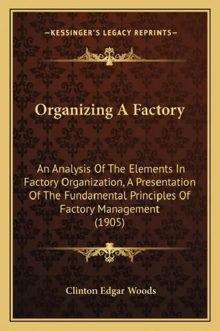 Organizing A Factory: An Analysis Of The Elements In Factory Organization, A Presentation Of The Fundamental Principles Of Factory Management (1905) by Clinton Edgar Woods