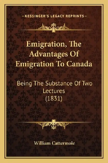 Emigration, The Advantages Of Emigration To Canada: Being The Substance Of Two Lectures (1831) by William Cattermole
