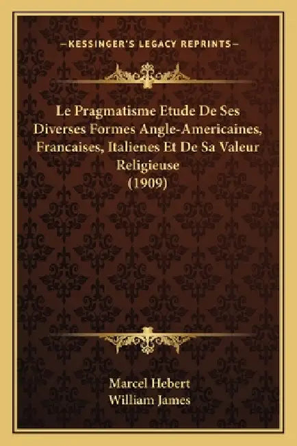 Le Pragmatisme Etude De Ses Diverses Formes Angle-Americaines, Francaises, Italienes Et De Sa Valeur Religieuse (1909) by Marcel Hebert, William James