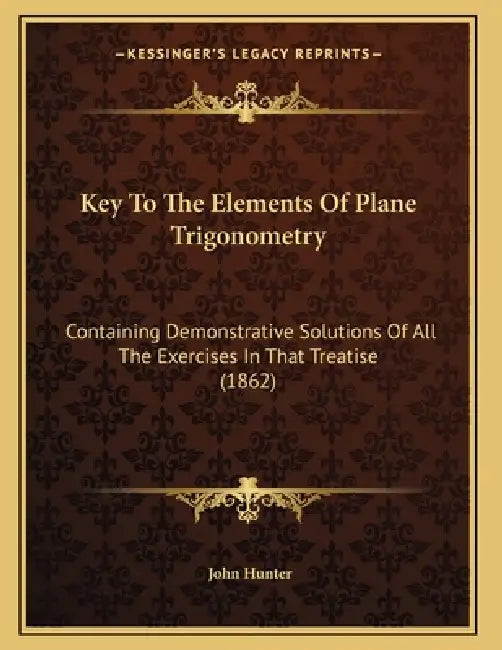 Key To The Elements Of Plane Trigonometry: Containing Demonstrative Solutions Of All The Exercises In That Treatise (1862) by John Hunter