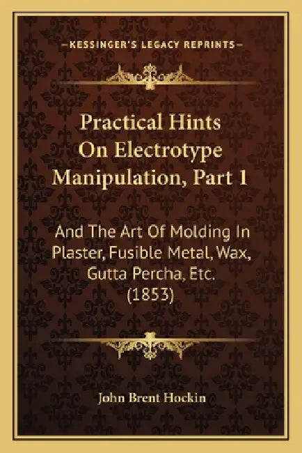 Practical Hints On Electrotype Manipulation, Part 1: And The Art Of Molding In Plaster, Fusible Metal, Wax, Gutta Percha, Etc. (1853) by John Brent Hockin