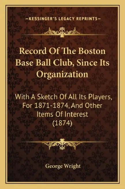 Record Of The Boston Base Ball Club, Since Its Organization: With A Sketch Of All Its Players, For 1871-1874, And Other Items Of Interest (1874) by George Wright