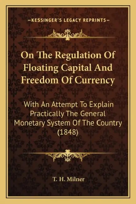 On The Regulation Of Floating Capital And Freedom Of Currency: With An Attempt To Explain Practically The General Monetary System Of The Country (1848 by T. H. Milner