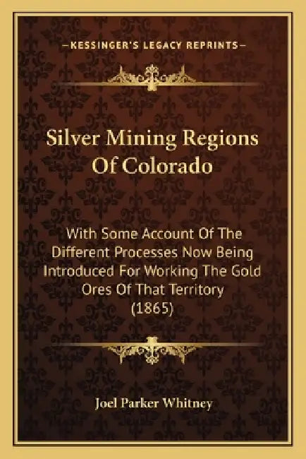 Silver Mining Regions Of Colorado: With Some Account Of The Different Processes Now Being Introduced For Working The Gold Ores Of That Territory (1865 by Joel Parker Whitney