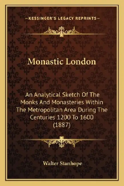 Monastic London: An Analytical Sketch Of The Monks And Monasteries Within The Metropolitan Area During The Centuries 1200 To 1600 (1887 by Walter Stanhope