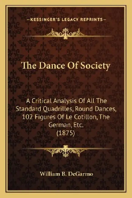 The Dance Of Society: A Critical Analysis Of All The Standard Quadrilles, Round Dances, 102 Figures Of Le Cotillon, The German, Etc. (1875) by William B. Degarmo