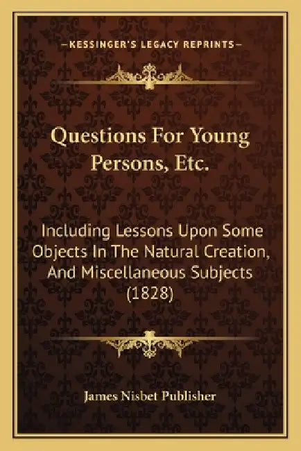 Questions For Young Persons, Etc.: Including Lessons Upon Some Objects In The Natural Creation, And Miscellaneous Subjects (1828) by James Nisbet Publisher