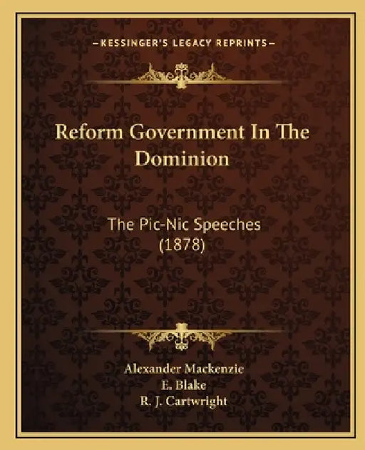 Reform Government In The Dominion: The Pic-Nic Speeches (1878) by Alexander MacKenzie, E. Blake, R. J. Cartwright