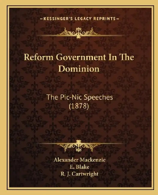 Reform Government In The Dominion: The Pic-Nic Speeches (1878) by Alexander MacKenzie, E. Blake, R. J. Cartwright