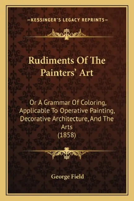 Rudiments Of The Painters' Art: Or A Grammar Of Coloring, Applicable To Operative Painting, Decorative Architecture, And The Arts (1858) by George Field