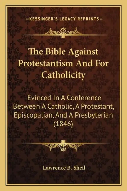 The Bible Against Protestantism And For Catholicity: Evinced In A Conference Between A Catholic, A Protestant, Episcopalian, And A Presbyterian (1846) by Lawrence B. Sheil