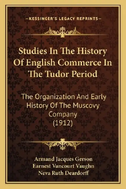 Studies In The History Of English Commerce In The Tudor Period: The Organization And Early History Of The Muscovy Company (1912) by Armand Jacques Gerson, Earnest Vancourt Vaughn, Neva Ruth Deardorff