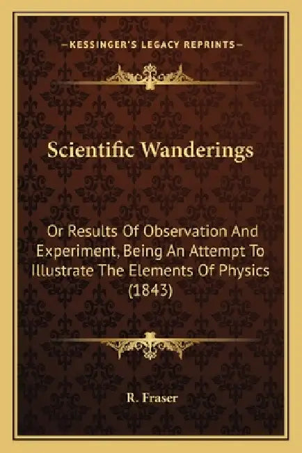 Scientific Wanderings: Or Results Of Observation And Experiment, Being An Attempt To Illustrate The Elements Of Physics (1843) by R. Fraser