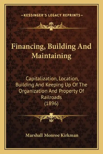 Financing, Building And Maintaining: Capitalization, Location, Building And Keeping Up Of The Organization And Property Of Railroads (1896) by Marshall Monroe Kirkman