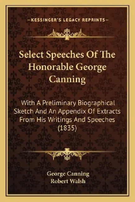 Select Speeches Of The Honorable George Canning: With A Preliminary Biographical Sketch And An Appendix Of Extracts From His Writings And Speeches (18 by George Canning, Robert Walsh