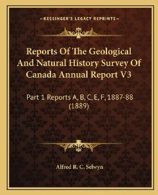 Reports Of The Geological And Natural History Survey Of Canada Annual Report V3: Part 1 Reports A, B, C, E, F, 1887-88 (1889) by Alfred R. C. Selwyn