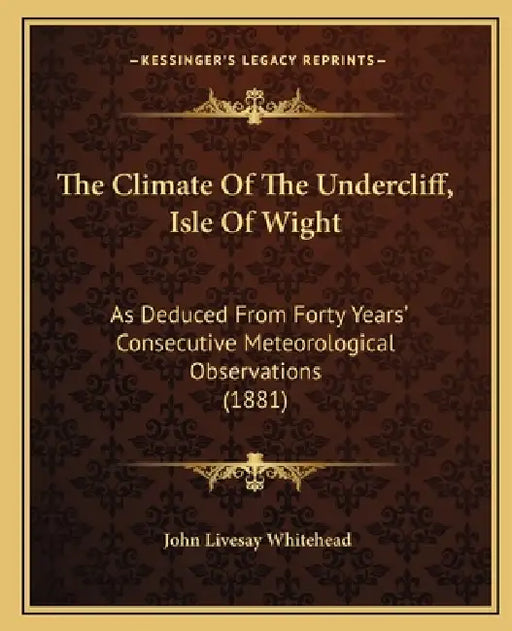 The Climate Of The Undercliff, Isle Of Wight: As Deduced From Forty Years' Consecutive Meteorological Observations (1881) by John Livesay Whitehead