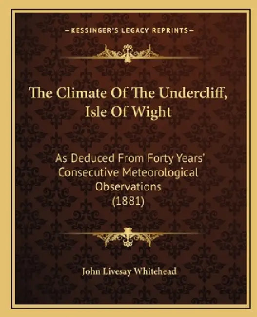 The Climate Of The Undercliff, Isle Of Wight: As Deduced From Forty Years' Consecutive Meteorological Observations (1881) by John Livesay Whitehead