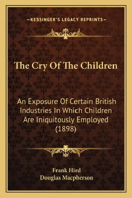 The Cry Of The Children: An Exposure Of Certain British Industries In Which Children Are Iniquitously Employed (1898) by Frank Hird, Douglas MacPherson