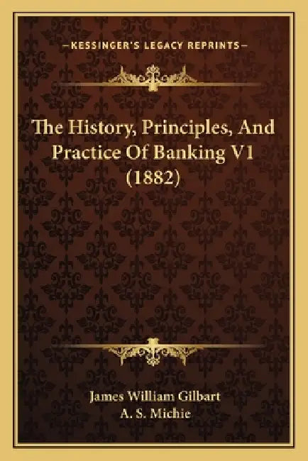 The History, Principles, And Practice Of Banking V1 (1882) by James William Gilbart, A. S. Michie