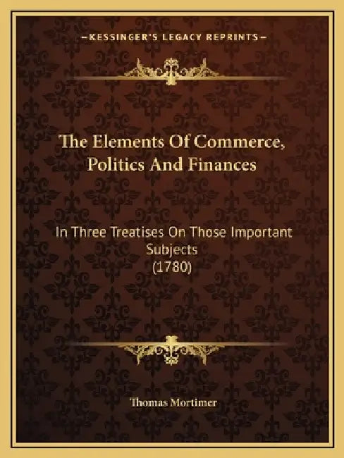 The Elements Of Commerce, Politics And Finances: In Three Treatises On Those Important Subjects (1780) by Thomas Mortimer