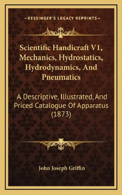 Scientific Handicraft V1, Mechanics, Hydrostatics, Hydrodynamics, And Pneumatics: A Descriptive, Illustrated, And Priced Catalogue Of Apparatus (1873) by John Joseph Griffin