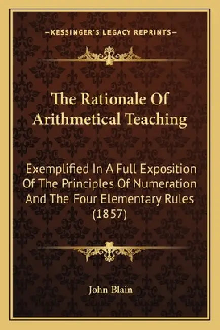 The Rationale Of Arithmetical Teaching: Exemplified In A Full Exposition Of The Principles Of Numeration And The Four Elementary Rules (1857) by John Blain