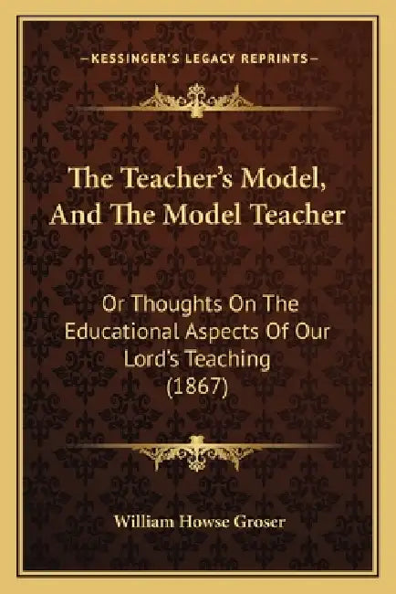 The Teacher's Model, And The Model Teacher: Or Thoughts On The Educational Aspects Of Our Lord's Teaching (1867) by William Howse Groser