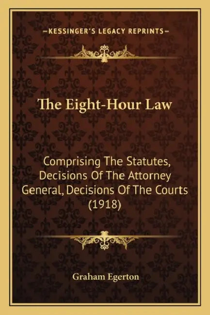 The Eight-Hour Law: Comprising The Statutes, Decisions Of The Attorney General, Decisions Of The Courts (1918) by Graham Egerton