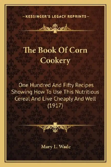 The Book Of Corn Cookery: One Hundred And Fifty Recipes Showing How To Use This Nutritious Cereal And Live Cheaply And Well (1917) by Mary L. Wade