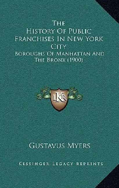 The History Of Public Franchises In New York City: Boroughs Of Manhattan And The Bronx (1900) by Gustavus Myers