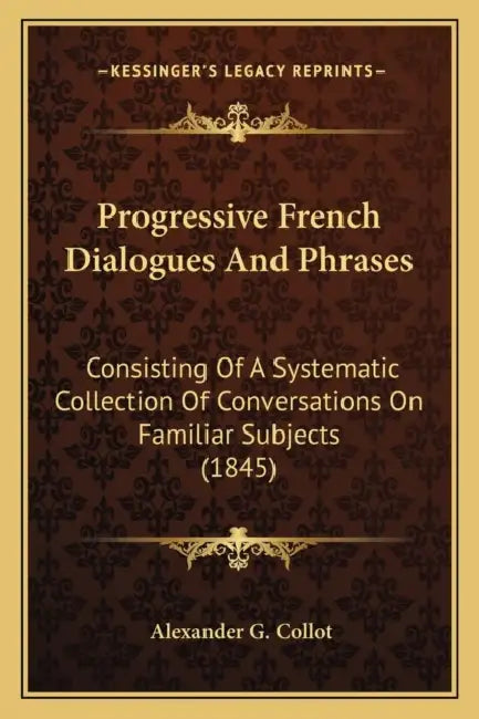 Progressive French Dialogues And Phrases: Consisting Of A Systematic Collection Of Conversations On Familiar Subjects (1845) by Alexander G. Collot