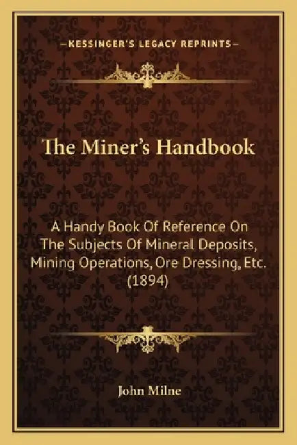 The Miner's Handbook: A Handy Book Of Reference On The Subjects Of Mineral Deposits, Mining Operations, Ore Dressing, Etc. (1894) by John Milne