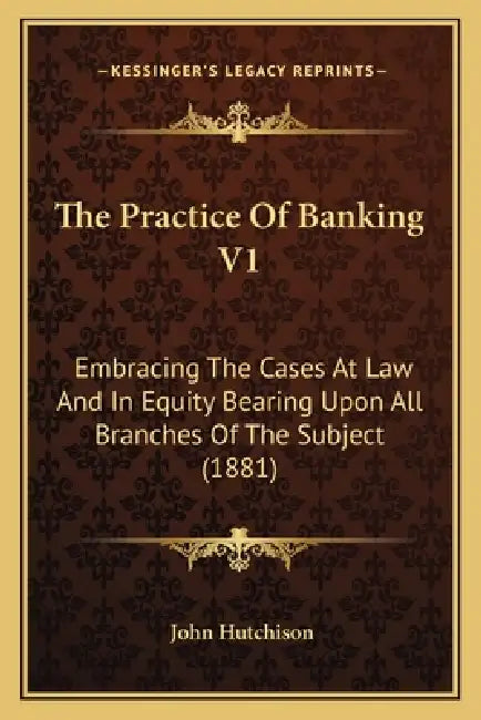 The Practice Of Banking V1: Embracing The Cases At Law And In Equity Bearing Upon All Branches Of The Subject (1881) by John Hutchison