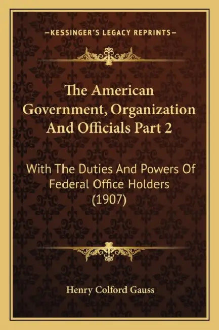 The American Government, Organization And Officials Part 2: With The Duties And Powers Of Federal Office Holders (1907) by Henry Colford Gauss