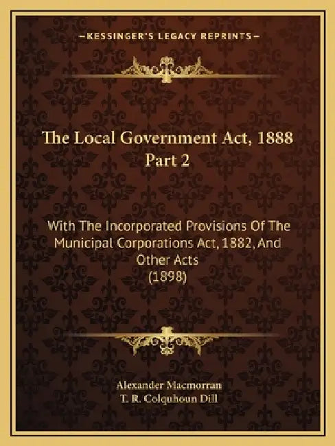 The Local Government Act, 1888 Part 2: With The Incorporated Provisions Of The Municipal Corporations Act, 1882, And Other Acts (1898) by Alexander Macmorran, T. R. Colquhoun Dill