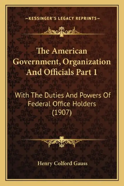 The American Government, Organization And Officials Part 1: With The Duties And Powers Of Federal Office Holders (1907) by Henry Colford Gauss