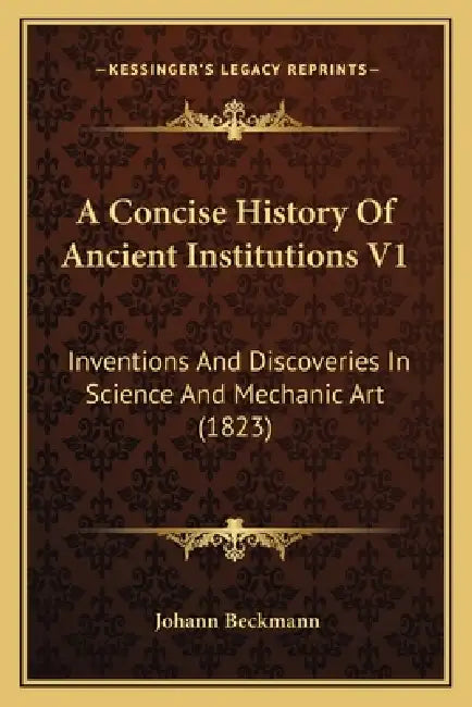 A Concise History Of Ancient Institutions V1: Inventions And Discoveries In Science And Mechanic Art (1823) by Johann Beckmann