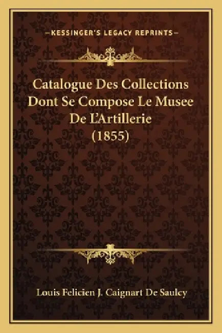 Catalogue Des Collections Dont Se Compose Le Musee De L'Artillerie (1855) by Louis Felicien J. Caignart De Saulcy