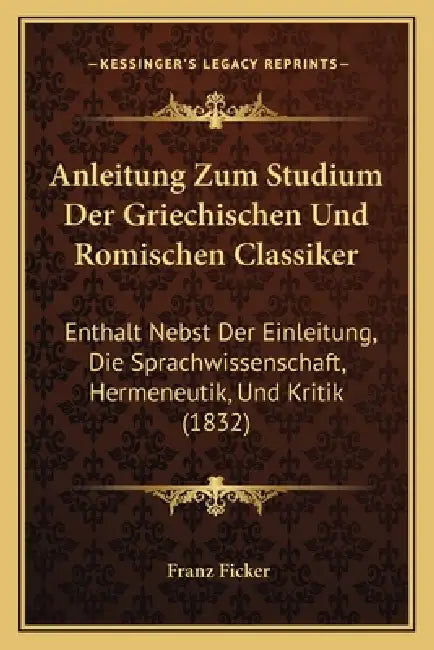 Anleitung Zum Studium Der Griechischen Und Romischen Classiker: Enthalt Nebst Der Einleitung, Die Sprachwissenschaft, Hermeneutik, Und Kritik (1832) by Franz Ficker