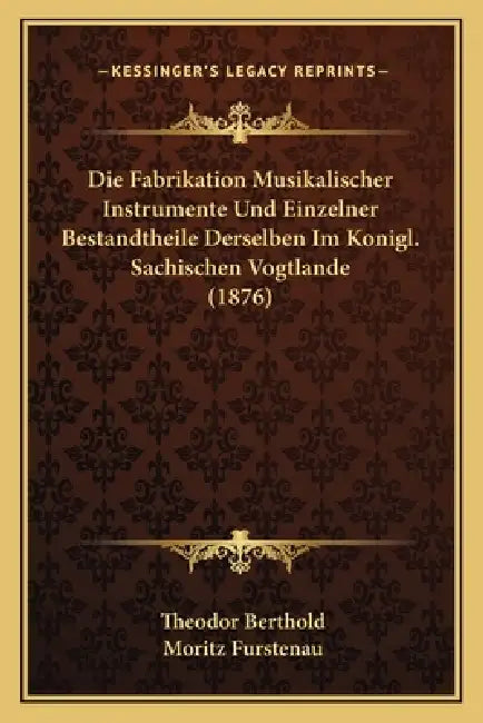 Die Fabrikation Musikalischer Instrumente Und Einzelner Bestandtheile Derselben Im Konigl. Sachischen Vogtlande (1876) by Theodor Berthold, Moritz Furstenau