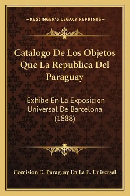 Catalogo De Los Objetos Que La Republica Del Paraguay: Exhibe En La Exposicion Universal De Barcelona (1888) by Comision D. Paraguay En La E. Universal