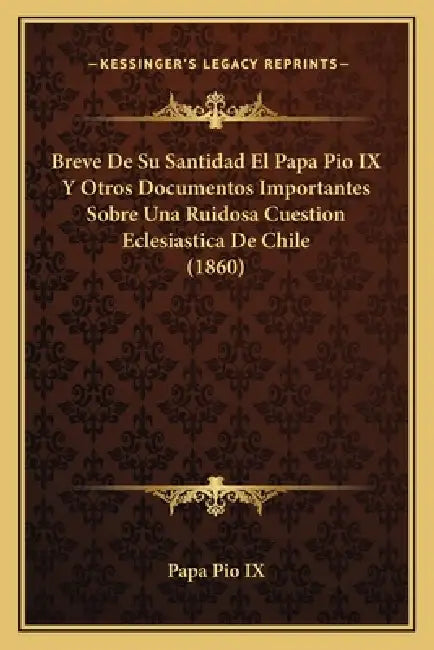 Breve De Su Santidad El Papa Pio IX Y Otros Documentos Importantes Sobre Una Ruidosa Cuestion Eclesiastica De Chile (1860) by Papa Pio IX