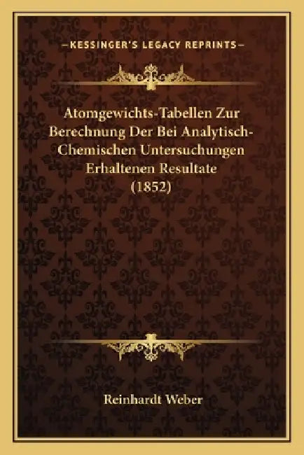 Atomgewichts-Tabellen Zur Berechnung Der Bei Analytisch-Chemischen Untersuchungen Erhaltenen Resultate (1852) by Reinhardt Weber