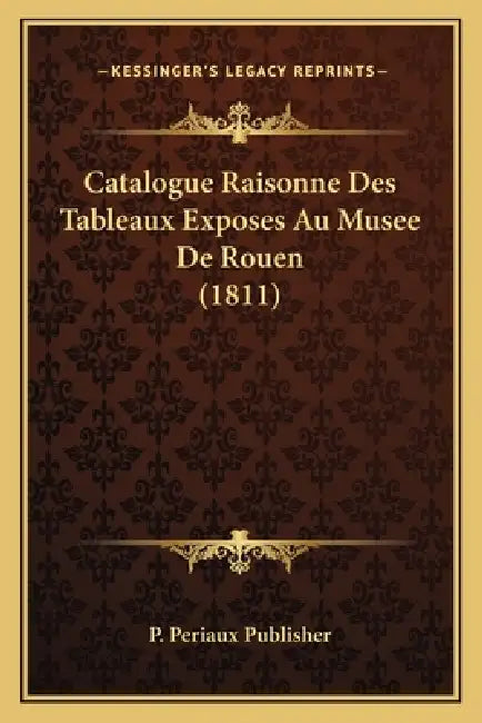 Catalogue Raisonne Des Tableaux Exposes Au Musee De Rouen (1811) by P. Periaux Publisher