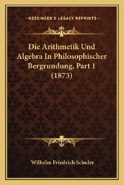 Die Arithmetik Und Algebra In Philosophischer Bergrundung, Part 1 (1873) by Wilhelm Friedrich Schuler