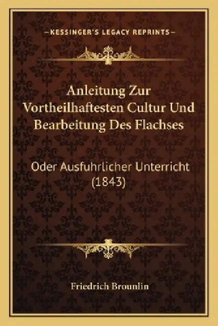 Anleitung Zur Vortheilhaftesten Cultur Und Bearbeitung Des Flachses: Oder Ausfuhrlicher Unterricht (1843) by Friedrich Brounlin