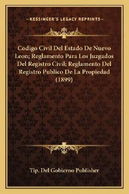 Codigo Civil Del Estado De Nuevo Leon; Reglamento Para Los Juzgados Del Registro Civil; Reglamento Del Registro Publico De La Propiedad (1899) by Tip del Gobierno Publisher