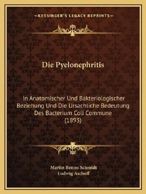 Die Pyelonephritis: In Anatomischer Und Bakteriologischer Beziehung Und Die Ursachliche Bedeutung Des Bacterium Coli Commune (1893) by Martin Benno Schmidt, Ludwig Aschoff